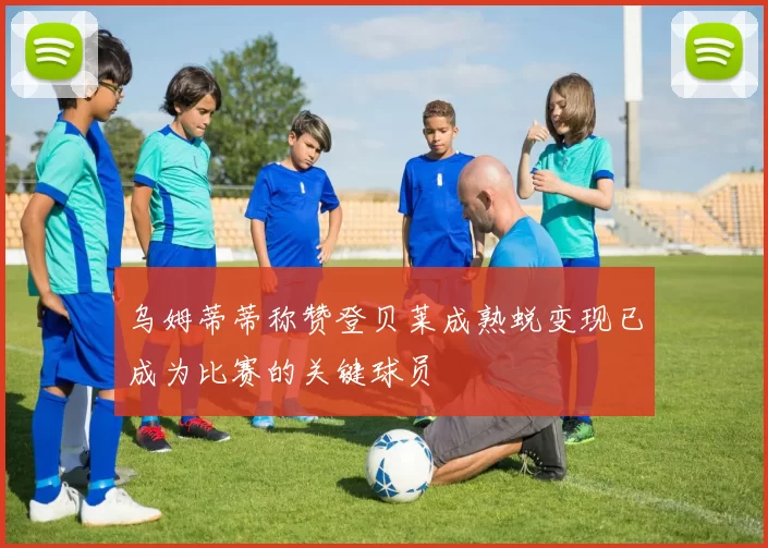 乌姆蒂蒂称赞登贝莱成熟蜕变现已成为比赛的关键球员