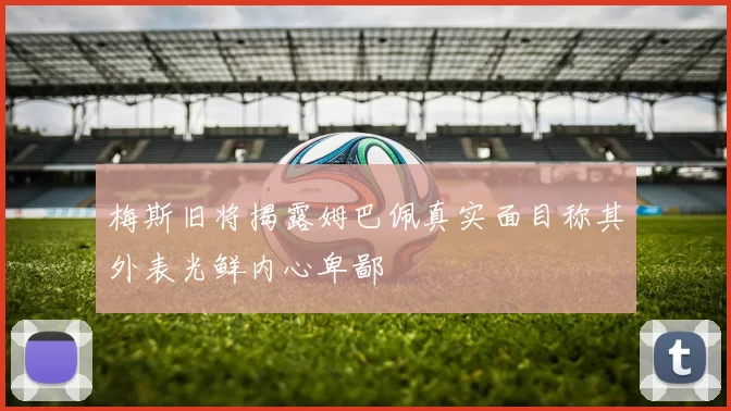 梅斯旧将揭露姆巴佩真实面目称其外表光鲜内心卑鄙
