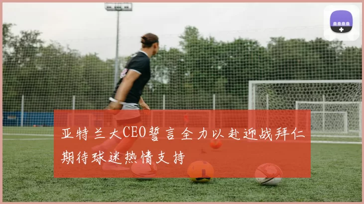 亚特兰大CEO誓言全力以赴迎战拜仁期待球迷热情支持