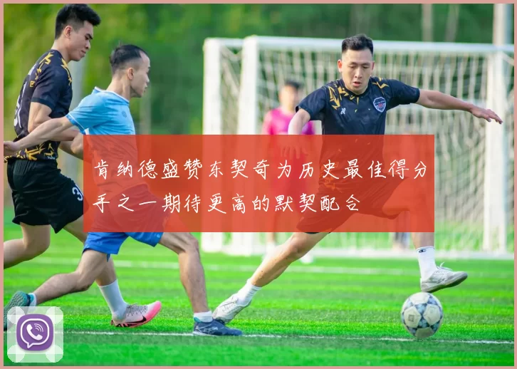 肯纳德盛赞东契奇为历史最佳得分手之一期待更高的默契配合