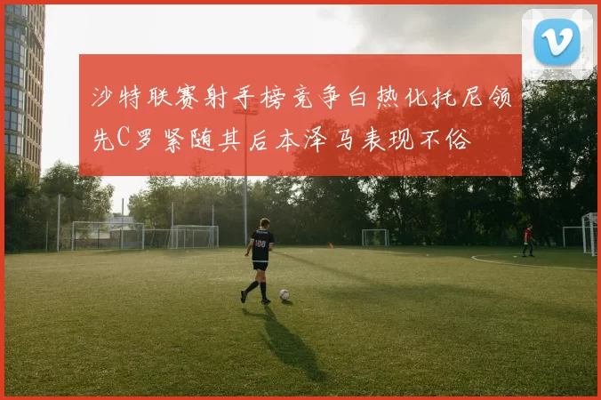 沙特联赛射手榜竞争白热化托尼领先C罗紧随其后本泽马表现不俗