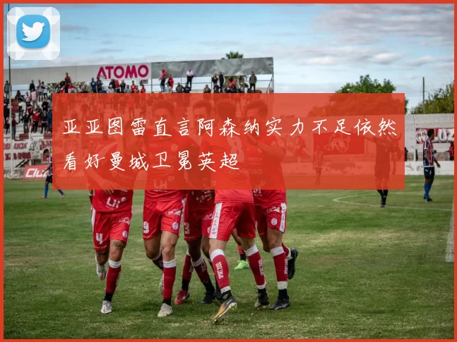 亚亚图雷直言阿森纳实力不足依然看好曼城卫冕英超