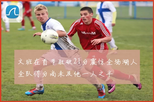 文班在首节狂砍21分震惊全场湖人全队得分尚未及他一人之半