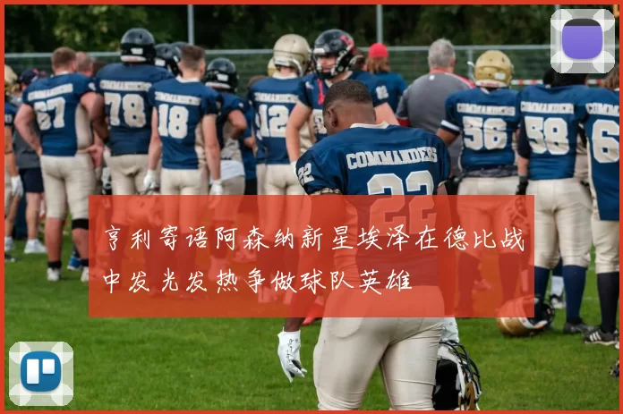 亨利寄语阿森纳新星埃泽在德比战中发光发热争做球队英雄