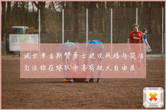 波尔津吉斯赞勇士进攻风格与简洁打法称在球队中享有极大自由度