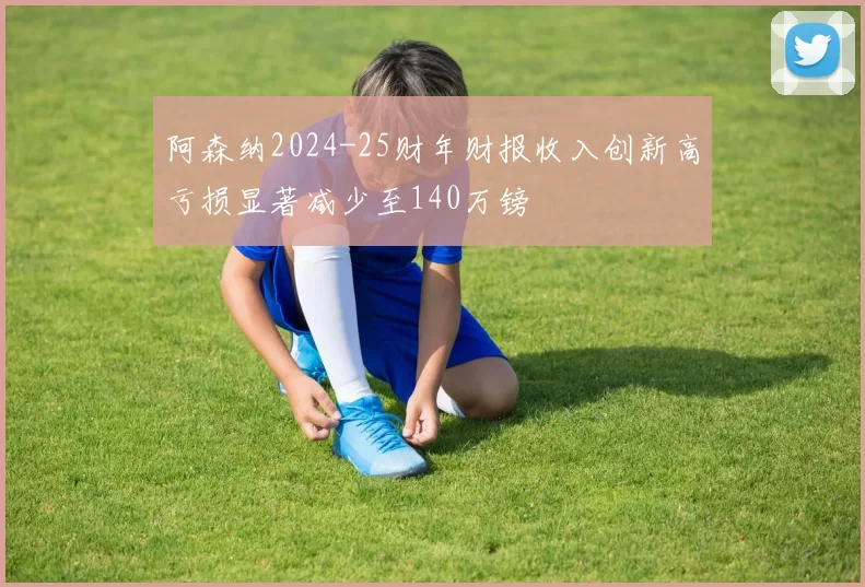 阿森纳2024-25财年财报收入创新高亏损显著减少至140万镑
