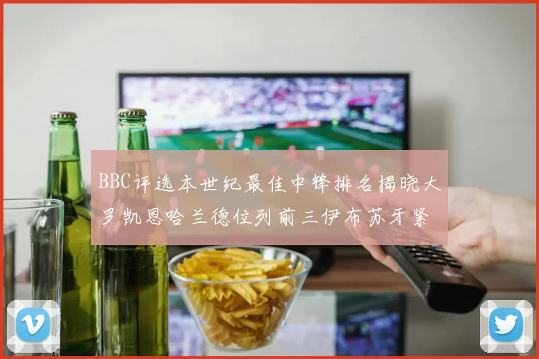 BBC评选本世纪最佳中锋排名揭晓大罗凯恩哈兰德位列前三伊布苏牙紧随其后
