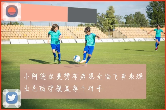 小阿德尔曼赞布劳恩全场飞奔表现出色防守覆盖每个对手