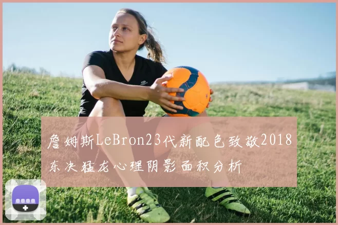 詹姆斯LeBron23代新配色致敬2018东决猛龙心理阴影面积分析