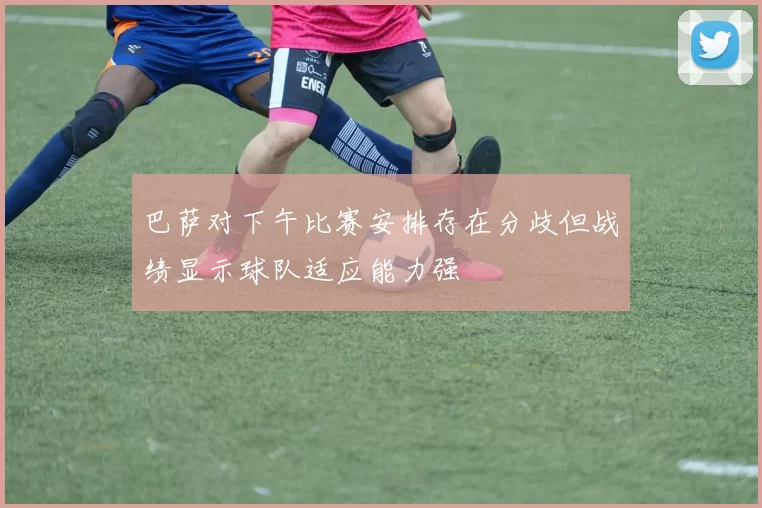巴萨对下午比赛安排存在分歧但战绩显示球队适应能力强