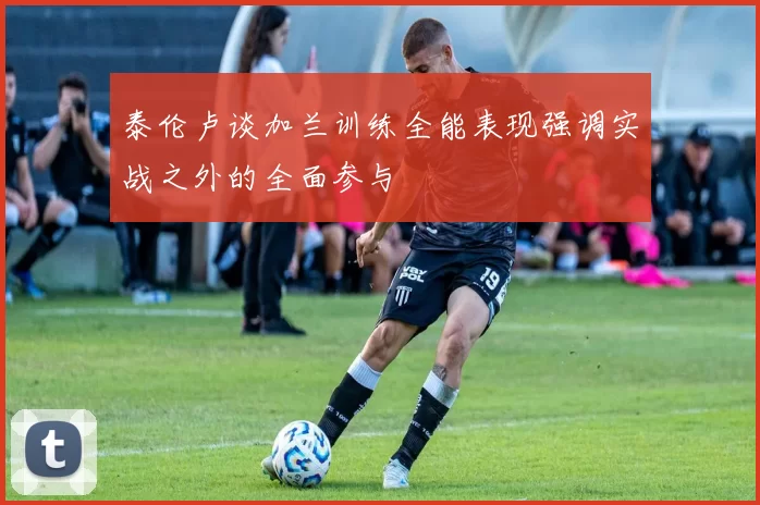 泰伦卢谈加兰训练全能表现强调实战之外的全面参与