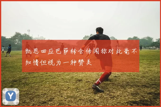 凯恩回应巴萨转会传闻称对此毫不知情但视为一种赞美