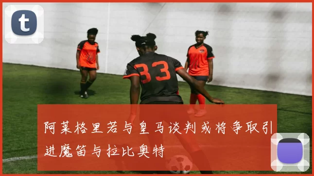阿莱格里若与皇马谈判或将争取引进魔笛与拉比奥特