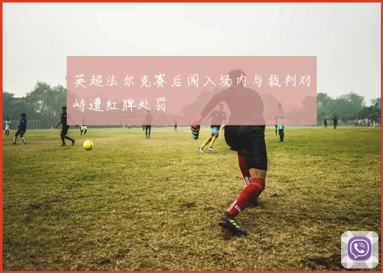 英超法尔克赛后闯入场内与裁判对峙遭红牌处罚