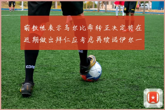 前教练表示乌尔比希转正决定将在近期做出拜仁应考虑再续诺伊尔一年合同